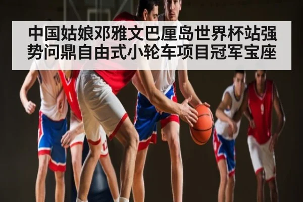 中国姑娘邓雅文巴厘岛世界杯站强势问鼎自由式小轮车项目冠军宝座