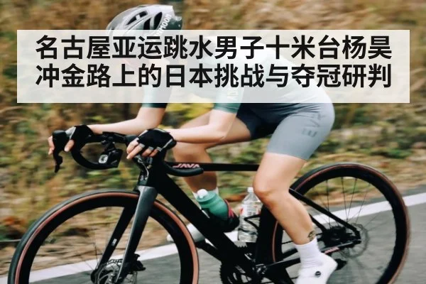 名古屋亚运跳水男子十米台杨昊冲金路上的日本挑战与夺冠研判