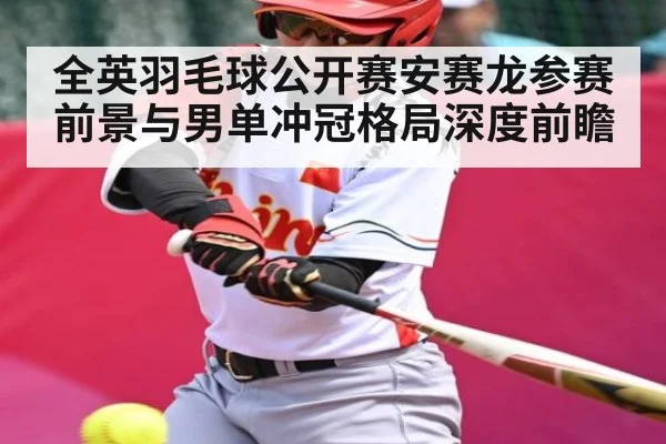 全英羽毛球公开赛安赛龙参赛前景与男单冲冠格局深度前瞻