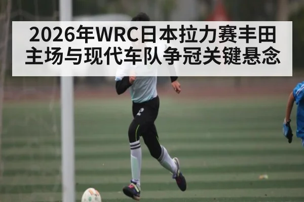 2026年WRC日本拉力赛丰田主场与现代车队争冠关键悬念