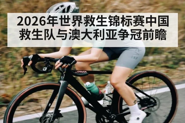2026年世界救生锦标赛中国救生队与澳大利亚争冠前瞻