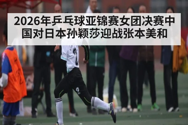 2026年乒乓球亚锦赛女团决赛中国对日本孙颖莎迎战张本美和